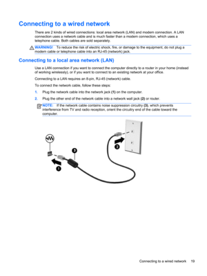 Page 29Connecting to a wired network
There are 2 kinds of wired connections: local area network (LAN) and modem connection. A LAN
connection uses a network cable and is much faster than a modem connection, which uses a
telephone cable. Both cables are sold separately.
WARNING!To reduce the risk of electric shock, fire, or damage to the equipment, do not plug a
modem cable or telephone cable into an RJ-45 (network) jack.
Connecting to a local area network (LAN)
Use a LAN connection if you want to connect the...