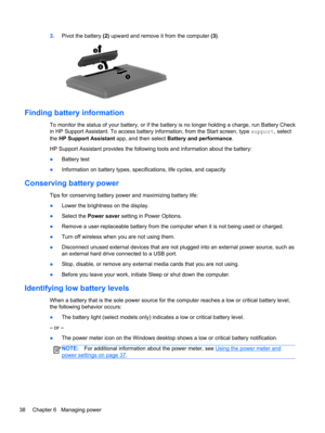 Page 483.Pivot the battery (2) upward and remove it from the computer (3).
Finding battery information
To monitor the status of your battery, or if the battery is no longer holding a charge, run Battery Check
in HP Support Assistant. To access battery information, from the Start screen, type support, select
the HP Support Assistant app, and then select Battery and performance.
HP Support Assistant provides the following tools and information about the battery:
●Battery test
●Information on battery types,...