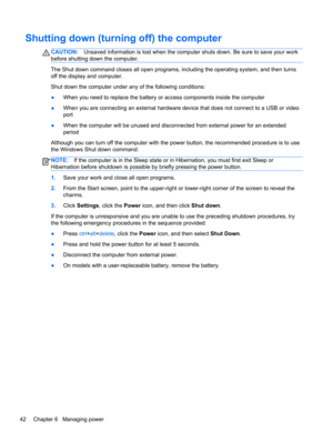 Page 52Shutting down (turning off) the computer
CAUTION:Unsaved information is lost when the computer shuts down. Be sure to save your work
before shutting down the computer.
The Shut down command closes all open programs, including the operating system, and then turns
off the display and computer.
Shut down the computer under any of the following conditions:
●When you need to replace the battery or access components inside the computer
●When you are connecting an external hardware device that does not connect...
