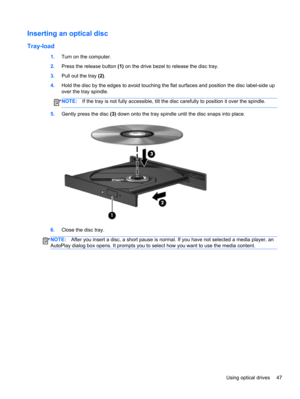 Page 57Inserting an optical disc
Tray-load
1.Turn on the computer.
2.Press the release button (1) on the drive bezel to release the disc tray.
3.Pull out the tray (2).
4.Hold the disc by the edges to avoid touching the flat surfaces and position the disc label-side up
over the tray spindle.
NOTE:If the tray is not fully accessible, tilt the disc carefully to position it over the spindle.
5.Gently press the disc (3) down onto the tray spindle until the disc snaps into place.
6.Close the disc tray.
NOTE:After you...