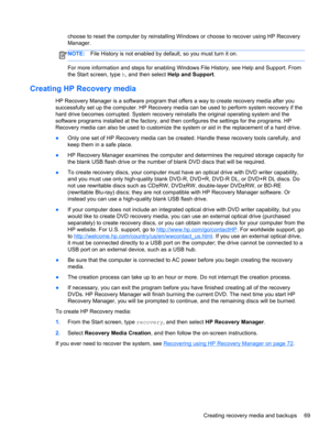 Page 79choose to reset the computer by reinstalling Windows or choose to recover using HP Recovery
Manager. 
NOTE:File History is not enabled by default, so you must turn it on.
For more information and steps for enabling Windows File History, see Help and Support. From
the Start screen, type h, and then select Help and Support.
Creating HP Recovery media
HP Recovery Manager is a software program that offers a way to create recovery media after you
successfully set up the computer. HP Recovery media can be used...