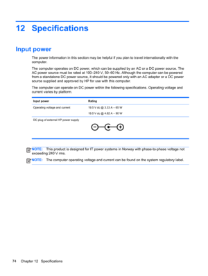 Page 8412 Specifications
Input power 
The power information in this section may be helpful if you plan to travel internationally with the
computer.
The computer operates on DC power, which can be supplied by an AC or a DC power source. The
AC power source must be rated at 100–240 V, 50–60 Hz. Although the computer can be powered
from a standalone DC power source, it should be powered only with an AC adapter or a DC power
source supplied and approved by HP for use with this computer.
The computer can operate on...