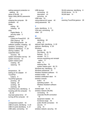 Page 89setting password protection on
wakeup 36
setup of WLAN 16
Setup Utility (BIOS) passwords
61
shipping the computer 59
shutdown 42
Sleep
exiting 36
initiating 36
slots
Digital Media 6
security cable 5
software
CyberLink PowerDVD 25
Disk Cleanup 55
Disk Defragmenter 54
software updates, installing 62
speakers, connecting 22
speakers, identifying 11, 20
storing a battery 39
supported discs
recovery 69
system information hot key 34
system recovery 72
system restore point
creating 68
restoring 70
T
temperature...