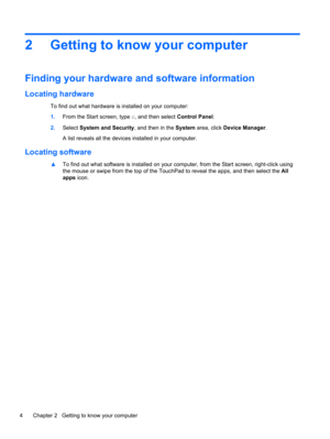 Page 142 Getting to know your computer
Finding your hardware and software information
Locating hardware
To find out what hardware is installed on your computer:
1.From the Start screen, type c, and then select Control Panel.
2.Select System and Security, and then in the System area, click Device Manager.
A list reveals all the devices installed in your computer.
Locating software
▲To find out what software is installed on your computer, from the Start screen, right-click using
the mouse or swipe from the top of...
