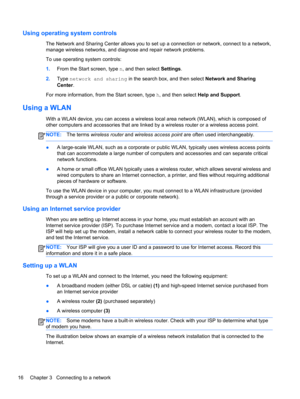 Page 26Using operating system controls
The Network and Sharing Center allows you to set up a connection or network, connect to a network,
manage wireless networks, and diagnose and repair network problems.
To use operating system controls:
1.From the Start screen, type n, and then select Settings.
2.Type network and sharing in the search box, and then select Network and Sharing
Center.
For more information, from the Start screen, type h, and then select Help and Support.
Using a WLAN
With a WLAN device, you can...