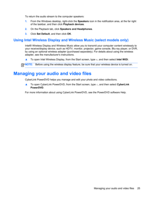 Page 35To return the audio stream to the computer speakers:
1.From the Windows desktop, right-click the Speakers icon in the notification area, at the far right
of the taskbar, and then click Playback devices.
2.On the Playback tab, click Speakers and Headphones.
3.Click Set Default, and then click OK.
Using Intel Wireless Display and Wireless Music (select models only)
Intel® Wireless Display and Wireless Music allow you to transmit your computer content wirelessly to
your receive/display device, such as HDTV,...