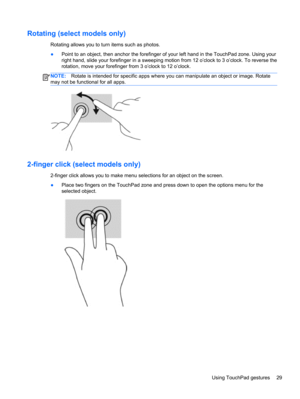 Page 39Rotating (select models only)
Rotating allows you to turn items such as photos.
●Point to an object, then anchor the forefinger of your left hand in the TouchPad zone. Using your
right hand, slide your forefinger in a sweeping motion from 12 o’clock to 3 o’clock. To reverse the
rotation, move your forefinger from 3 o’clock to 12 o’clock.
NOTE:Rotate is intended for specific apps where you can manipulate an object or image. Rotate
may not be functional for all apps.
2-finger click (select models only)...