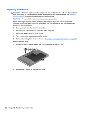 Page 62Replacing a hard drive
CAUTION:Drives are fragile computer components that must be handled with care. Do not drop a
drive, place items on it, or expose it to liquids, or temperature or humidity extremes. See 
Handling
drives on page 51 for specific precautions when handling drives.
CAUTION:To prevent information loss or an unresponsive system:
Before removing or installing a drive, shut down the computer. If you are unsure whether the
computer is off, in the Sleep state, or in Hibernation, turn the...