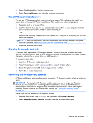 Page 833.Select Troubleshoot from the boot options menu.
4.Select Recovery Manager, and follow the on-screen instructions.
Using HP Recovery media to recover
You can use HP Recovery media to recover the original system. This method can be used if your
system does not have an HP Recovery partition or if the hard drive is not working properly.
1.If possible, back up all personal files.
2.Insert the first HP Recovery disc you created into the optical drive on your computer or into an
optional external optical...