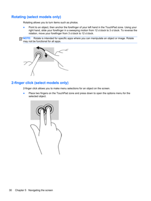 Page 40Rotating (select models only)
Rotating allows you to turn items such as photos.
●Point to an object, then anchor the forefinger of your left hand in the TouchPad zone. Using your
right hand, slide your forefinger in a sweeping motion from 12 o’clock to 3 o’clock. To reverse the
rotation, move your forefinger from 3 o’clock to 12 o’clock.
NOTE:Rotate is intended for specific apps where you can manipulate an object or image. Rotate
may not be functional for all apps.
2-finger click (select models only)...