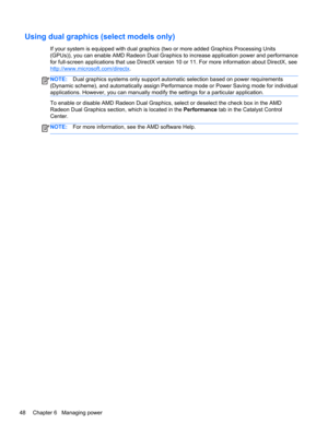 Page 58Using dual graphics (select models only)
If your system is equipped with dual graphics (two or more added Graphics Processing Units
(GPUs)), you can enable AMD Radeon Dual Graphics to increase application power and performance
for full-screen applications that use DirectX version 10 or 11. For more information about DirectX, see
http://www.microsoft.com/directx.
NOTE:Dual graphics systems only support automatic selection based on power requirements
(Dynamic scheme), and automatically assign Performance...