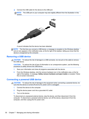 Page 60▲Connect the USB cable for the device to the USB port.
NOTE:The USB port on your computer may look slightly different from the illustration in this
section.
A sound indicates that the device has been detected.
NOTE:The first time you connect a USB device, a message is revealed on the Windows desktop
and an icon appears in the notification area, at the far right of the taskbar, letting you know that the
device is recognized by the computer.
Removing a USB device
CAUTION:To reduce the risk of damage to a...