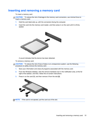 Page 61Inserting and removing a memory card
To insert a memory card:
CAUTION:To reduce the risk of damage to the memory card connectors, use minimal force to
insert a memory card.
1.Hold the card label-side up, with the connectors facing the computer.
2.Insert the card into the memory card reader, and then press in on the card until it is firmly
seated.
A sound indicates that the device has been detected.
To remove a memory card:
CAUTION:To reduce the risk of loss of data or an unresponsive system, use the...