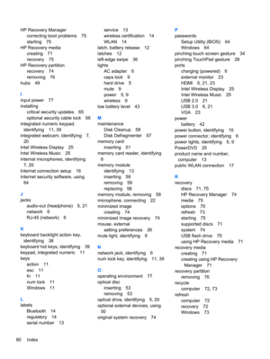 Page 90HP Recovery Manager
correcting boot problems 75
starting 75
HP Recovery media
creating 71
recovery 75
HP Recovery partition
recovery 74
removing 76
hubs 49
I
input power 77
installing
critical security updates 65
optional security cable lock 66
integrated numeric keypad,
identifying 11, 39
integrated webcam, identifying 7,
20
Intel Wireless Display 25
Intel Wireless Music 25
internal microphones, identifying
7, 20
Internet connection setup 16
Internet security software, using
64
J
jacks
audio-out...