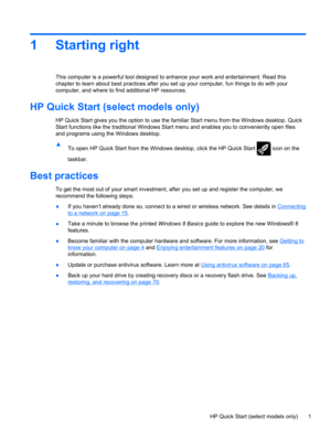 Page 111 Starting right
This computer is a powerful tool designed to enhance your work and entertainment. Read this
chapter to learn about best practices after you set up your computer, fun things to do with your
computer, and where to find additional HP resources.
HP Quick Start (select models only)
HP Quick Start gives you the option to use the familiar Start menu from the Windows desktop. Quick
Start functions like the traditional Windows Start menu and enables you to conveniently open files
and programs...