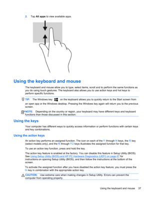 Page 472.Tap All apps to view available apps.
Using the keyboard and mouse
The keyboard and mouse allow you to type, select items, scroll and to perform the same functions as
you do using touch gestures. The keyboard also allows you to use action keys and hot keys to
perform specific functions.
TIP:The Windows key  on the keyboard allows you to quickly return to the Start screen from
an open app or the Windows desktop. Pressing the Windows key again will return you to the previous
screen.
NOTE:Depending on the...