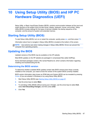 Page 7710 Using Setup Utility (BIOS) and HP PC
Hardware Diagnostics (UEFI)
Setup Utility, or Basic Input/Output System (BIOS), controls communication between all the input and
output devices on the system (such as disk drives, display, keyboard, mouse, and printer). Setup
Utility (BIOS) includes settings for the types of devices installed, the startup sequence of the
computer, and the amount of system and extended memory.
Starting Setup Utility (BIOS)
To start Setup Utility (BIOS), turn on or restart the...