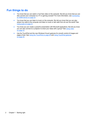 Page 12Fun things to do
●You know that you can watch a YouTube video on the computer. But did you know that you can
also connect your computer to a TV or gaming console? For more information, see 
Connecting
an HDMI device on page 23.
●You know that you can listen to music on the computer. But did you know that you can also
stream live radio to the computer and listen to music or talk radio from all over the world? See
Using audio on page 21.
●You know you can create a powerful presentation with Microsoft...