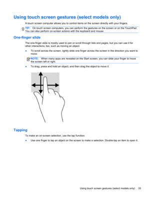 Page 43Using touch screen gestures (select models only)
A touch screen computer allows you to control items on the screen directly with your fingers.
TIP:On touch screen computers, you can perform the gestures on the screen or on the TouchPad.
You can also perform on-screen actions with the keyboard and mouse.
One-finger slide
The one-finger slide is mostly used to pan or scroll through lists and pages, but you can use it for
other interactions, too, such as moving an object.
●To scroll across the screen,...