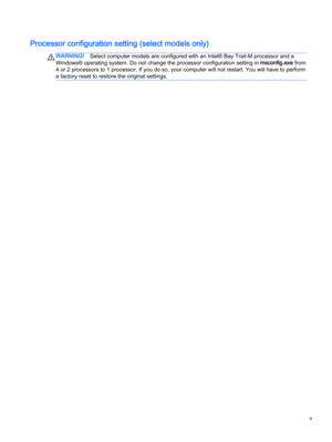 Page 5
WARNING!Select computer models are configured with an Intel® Bay Trail-M processor and a
Windows® operating system. Do not change the processor configuration setting in msconfig.exe from
4 or 2 processors to 1 processor. If you do so, your computer will not restart. You will have to perform
a factory reset to restore the original settings.
v 