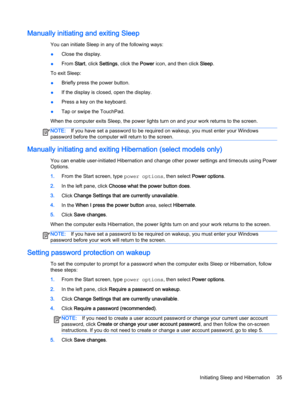 Page 47Manually initiating and exiting Sleep
You can initiate Sleep in any of the following ways:
●Close the display.
●From Start, click Settings, click the Power icon, and then click Sleep.
To exit Sleep:
●Briefly press the power button.
●If the display is closed, open the display.
●Press a key on the keyboard.
●Tap or swipe the TouchPad.
When the computer exits Sleep, the power lights turn on and your work returns to the screen.
NOTE:If you have set a password to be required on wakeup, you must enter your...