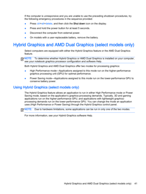 Page 53If the computer is unresponsive and you are unable to use the preceding shutdown procedures, try
the following emergency procedures in the sequence provided:
●Press ctrl+alt+delete, and then click the Shut down icon on the display.
●Press and hold the power button for at least 5 seconds.
●Disconnect the computer from external power.
●On models with a user-replaceable battery, remove the battery.
Hybrid Graphics and AMD Dual Graphics (select models only)
Select computers are equipped with either the...