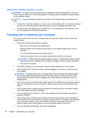 Page 58Cleaning the TouchPad, keyboard, or mouse
WARNING!To reduce the risk of electric shock or damage to internal components, do not use a
vacuum cleaner attachment to clean the keyboard. A vacuum cleaner can deposit household debris
on the keyboard surface.
CAUTION:To prevent damage to internal components, do not allow liquids to drip between the
keys.
●To clean the TouchPad, keyboard, or mouse, use a soft microfiber cloth or a chamois moistened
with one of the cleaning solutions listed previously or use an...