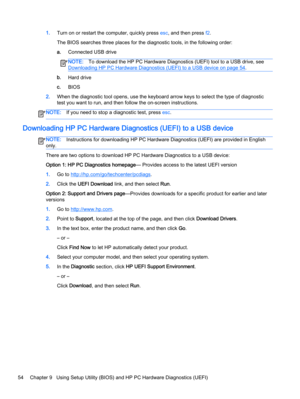 Page 661.Turn on or restart the computer, quickly press esc, and then press f2.
The BIOS searches three places for the diagnostic tools, in the following order:
a.Connected USB drive
NOTE:To download the HP PC Hardware Diagnostics (UEFI) tool to a USB drive, see
Downloading HP PC Hardware Diagnostics (UEFI) to a USB device on page 54.
b.Hard drive
c.BIOS
2.When the diagnostic tool opens, use the keyboard arrow keys to select the type of diagnostic
test you want to run, and then follow the on-screen...
