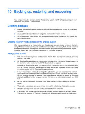 Page 6710 Backing up, restoring, and recovering
Your computer includes tools provided by the operating system and HP to help you safeguard your
information and retrieve it if ever needed.
Creating backups
1.Use HP Recovery Manager to create recovery media immediately after you set up the working
computer.
2.As you add hardware and software programs, create system restore points.
3.As you add photos, video, music, and other personal files, create a backup of your system and
personal information.
Creating...