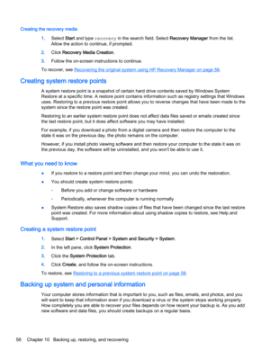 Page 68Creating the recovery media
1.Select Start and type recovery in the search field. Select Recovery Manager from the list.
Allow the action to continue, if prompted.
2.Click Recovery Media Creation.
3.Follow the on-screen instructions to continue.
To recover, see 
Recovering the original system using HP Recovery Manager on page 58.
Creating system restore points
A system restore point is a snapshot of certain hard drive contents saved by Windows System
Restore at a specific time. A restore point contains...