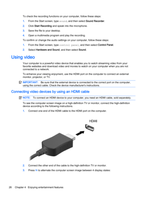 Page 38To check the recording functions on your computer, follow these steps:
1.From the Start screen, type sound, and then select Sound Recorder.
2.Click Start Recording and speak into the microphone.
3.Save the file to your desktop.
4.Open a multimedia program and play the recording.
To confirm or change the audio settings on your computer, follow these steps:
1.From the Start screen, type control panel, and then select Control Panel.
2.Select Hardware and Sound, and then select Sound.
Using video
Your...