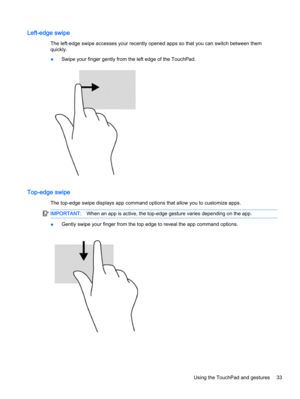 Page 45Left-edge swipe
The left-edge swipe accesses your recently opened apps so that you can switch between them
quickly.
●Swipe your finger gently from the left edge of the TouchPad.
Top-edge swipe
The top-edge swipe displays app command options that allow you to customize apps.
IMPORTANT:When an app is active, the top-edge gesture varies depending on the app.
●Gently swipe your finger from the top edge to reveal the app command options.
Using the TouchPad and gestures 33 