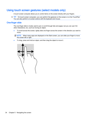 Page 46Using touch screen gestures (select models only)
A touch screen computer allows you to control items on the screen directly with your fingers.
TIP:On touch screen computers, you can perform the gestures on the screen or on the TouchPad.
You can also perform on-screen actions with the keyboard and mouse.
One-finger slide
The one-finger slide is mostly used to pan or scroll through lists and pages, but you can use it for
other interactions, too, such as moving an object.
●To scroll across the screen,...