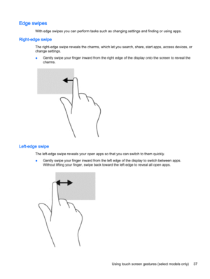 Page 49Edge swipes
With edge swipes you can perform tasks such as changing settings and finding or using apps.
Right-edge swipe
The right-edge swipe reveals the charms, which let you search, share, start apps, access devices, or
change settings.
●Gently swipe your finger inward from the right edge of the display onto the screen to reveal the
charms.
Left-edge swipe
The left-edge swipe reveals your open apps so that you can switch to them quickly.
●Gently swipe your finger inward from the left edge of the...