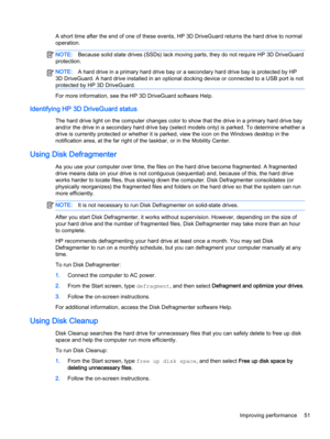 Page 63A short time after the end of one of these events, HP 3D DriveGuard returns the hard drive to normal
operation.
NOTE:Because solid state drives (SSDs) lack moving parts, they do not require HP 3D DriveGuard
protection.
NOTE:A hard drive in a primary hard drive bay or a secondary hard drive bay is protected by HP
3D DriveGuard. A hard drive installed in an optional docking device or connected to a USB port is not
protected by HP 3D DriveGuard.
For more information, see the HP 3D DriveGuard software Help....