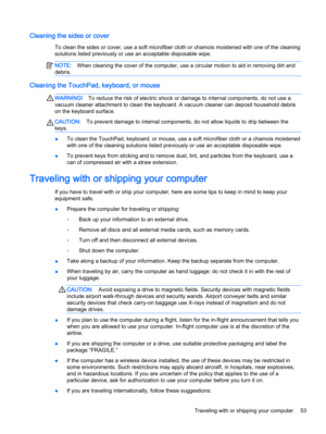 Page 65Cleaning the sides or cover
To clean the sides or cover, use a soft microfiber cloth or chamois moistened with one of the cleaning
solutions listed previously or use an acceptable disposable wipe.
NOTE:When cleaning the cover of the computer, use a circular motion to aid in removing dirt and
debris.
Cleaning the TouchPad, keyboard, or mouse
WARNING!To reduce the risk of electric shock or damage to internal components, do not use a
vacuum cleaner attachment to clean the keyboard. A vacuum cleaner can...