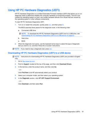 Page 73Using HP PC Hardware Diagnostics (UEFI)
HP PC Hardware Diagnostics is a Unified Extensible Firmware Interface (UEFI) that allows you to run
diagnostic tests to determine whether the computer hardware is functioning properly. The tool runs
outside the operating system so that it can isolate hardware failures from issues that are caused by
the operating system or other software components.
To start HP PC Hardware Diagnostics UEFI:
1.Turn on or restart the computer, quickly press esc, and then press f2.
The...