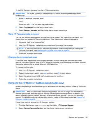 Page 77To start HP Recovery Manager from the HP Recovery partition:
IMPORTANT:For tablets, connect to the keyboard dock before beginning these steps (select
models only).
1.Press f11 while the computer boots.
– or –
Press and hold f11 as you press the power button.
2.Select Troubleshoot from the boot options menu.
3.Select Recovery Manager, and then follow the on-screen instructions.
Using HP Recovery media to recover
You can use HP Recovery media to recover the original system. This method can be used if your...