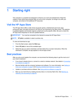 Page 131Starting right
This computer is a powerful tool designed to enhance your work and entertainment. Read this 
chapter to learn about best practices after you set up your computer, fun things to do with your 
computer, and where to find additional HP resources.
Visit the HP Apps Store
The HP Apps Store offers a wide choice of popular games, entertainment and music apps, 
productivity apps, and apps exclusive to HP that you can download to the Start screen. The selection 
is updated regularly and includes...
