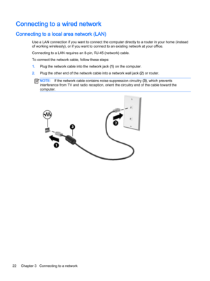 Page 34Connecting to a wired network
Connecting to a local area network (LAN)
Use a LAN connection if you want to connect the computer directly to a router in your home (instead 
of working wirelessly), or if you want to connect to an existing network at your office.
Connecting to a LAN requires an 8-pin, RJ-45 (network) cable.
To connect the network cable, follow these steps:
1.Plug the network cable into the network jack (1) on the computer.
2.Plug the other end of the network cable into a network wall jack...