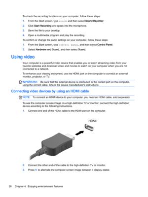 Page 38To check the recording functions on your computer, follow these steps:
1.From the Start screen, type sound, and then select Sound Recorder.
2.Click Start Recording and speak into the microphone.
3.Save the file to your desktop.
4.Open a multimedia program and play the recording.
To confirm or change the audio settings on your computer, follow these steps:
1.From the Start screen, type control panel, and then select Control Panel.
2.Select Hardware and Sound, and then select Sound.
Using video
Your...