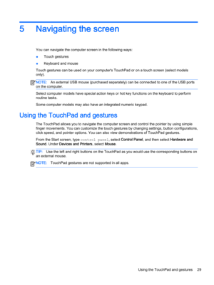 Page 415Navigating the screen
You can navigate the computer screen in the following ways:
●Touch gestures
●Keyboard and mouse
Touch gestures can be used on your computer's TouchPad or on a touch screen (select models 
only).
NOTE:An external USB mouse (purchased separately) can be connected to one of the USB ports 
on the computer.
Select computer models have special action keys or hot key functions on the keyboard to perform 
routine tasks.
Some computer models may also have an integrated numeric keypad....