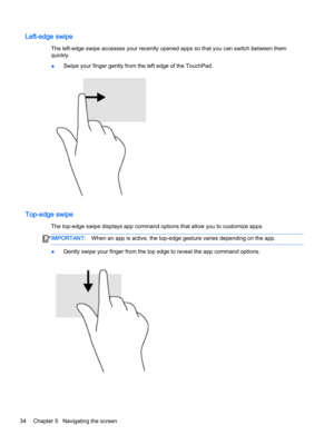 Page 46Left-edge swipe
The left-edge swipe accesses your recently opened apps so that you can switch between them 
quickly.
●Swipe your finger gently from the left edge of the TouchPad.
Top-edge swipe
The top-edge swipe displays app command options that allow you to customize apps.
IMPORTANT:When an app is active, the top-edge gesture varies depending on the app.
●Gently swipe your finger from the top edge to reveal the app command options.
34Chapter 5   Navigating the screen  