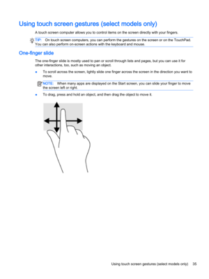 Page 47Using touch screen gestures (select models only)
A touch screen computer allows you to control items on the screen directly with your fingers.
TIP:On touch screen computers, you can perform the gestures on the screen or on the TouchPad. 
You can also perform on-screen actions with the keyboard and mouse.
One-finger slide
The one-finger slide is mostly used to pan or scroll through lists and pages, but you can use it for 
other interactions, too, such as moving an object.
●To scroll across the screen,...