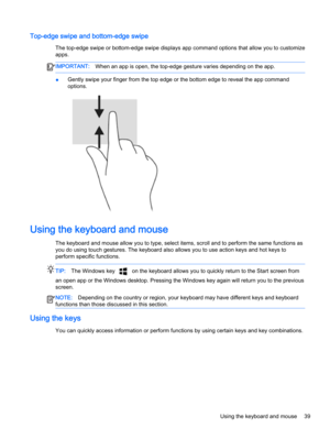 Page 51Top-edge swipe and bottom-edge swipe
The top-edge swipe or bottom-edge swipe displays app command options that allow you to customize apps.
IMPORTANT:When an app is open, the top-edge gesture varies depending on the app.
●Gently swipe your finger from the top edge or the bottom edge to reveal the app command 
options.
Using the keyboard and mouse
The keyboard and mouse allow you to type, select items, scroll and to perform the same functions as 
you do using touch gestures. The keyboard also allows you...