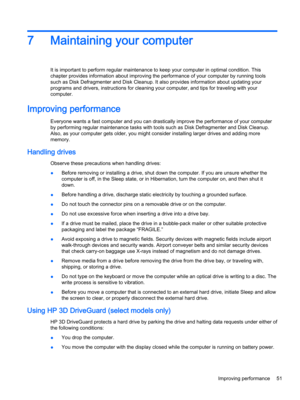 Page 637Maintaining your computer
It is important to perform regular maintenance to keep your computer in optimal condition. This chapter provides information about improving the performance of your computer by running tools 
such as Disk Defragmenter and Disk Cleanup. It also provides information about updating your 
programs and drivers, instructions for cleaning your computer, and tips for traveling with your 
computer.
Improving performance
Everyone wants a fast computer and you can drastically improve the...