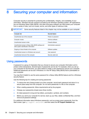 Page 688Securing your computer and information
Computer security is essential for protecting the confidentiality, integrity, and availability of your 
information. Standard security solutions provided by the Windows operating system, HP applications, 
the non-Windows Setup Utility (BIOS), and other third-party software can help protect your computer 
from a variety of risks, such as viruses, worms, and other types of malicious code.
IMPORTANT:Some security features listed in this chapter may not be available on...