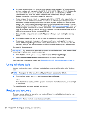 Page 76●To create recovery discs, your computer must have an optical drive with DVD writer capability, 
and you must use only high-quality blank DVD-R, DVD+R, DVD-R DL, or DVD+R DL discs. Do 
not use rewritable discs such as CD±RW, DVD±RW, double-layer DVD±RW, or BD-RE 
(rewritable Blu-ray) discs; they are not compatible with HP Recovery Manager software. Or, 
instead, you can use a high-quality blank USB flash drive. 
●If your computer does not include an integrated optical drive with DVD writer capability,...