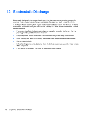 Page 8212Electrostatic Discharge
Electrostatic discharge is the release of static electricity when two objects come into contact—for 
example, the shock you receive when you walk across the carpet and touch a metal door knob.
A discharge of static electricity from fingers or other electrostatic conductors may damage electronic 
components. To prevent damage to the computer, damage to a drive, or loss of information, observe 
these precautions:
●If removal or installation instructions direct you to unplug the...