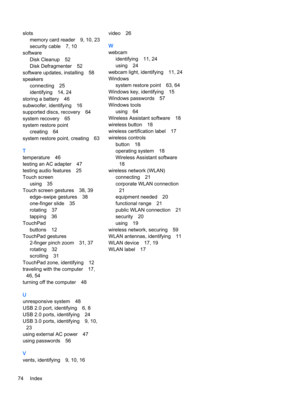 Page 86slots
memory card reader9, 10, 23
security cable7, 10
software
Disk Cleanup52
Disk Defragmenter52
software updates, installing58
speakers
connecting25
identifying14, 24
storing a battery46
subwoofer, identifying16
supported discs, recovery64
system recovery65
system restore point
creating64
system restore point, creating63
T
temperature46
testing an AC adapter47
testing audio features25
Touch screen
using35
Touch screen gestures38, 39
edge–swipe gestures38
one-finger slide35
rotating37
tapping36...